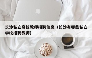 长沙私立高校教师招聘信息（长沙有哪些私立学校招聘教师）