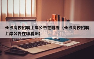 长沙高校招聘上岸公告在哪看（长沙高校招聘上岸公告在哪看啊）