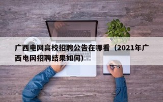 广西电网高校招聘公告在哪看（2021年广西电网招聘结果如何）