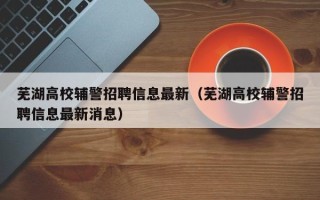 芜湖高校辅警招聘信息最新（芜湖高校辅警招聘信息最新消息）