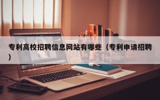 专利高校招聘信息网站有哪些（专利申请招聘）