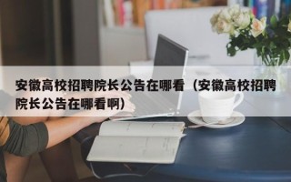 安徽高校招聘院长公告在哪看（安徽高校招聘院长公告在哪看啊）