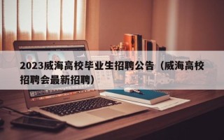 2023威海高校毕业生招聘公告（威海高校招聘会最新招聘）