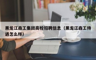 黑龙江森工集团高校招聘信息（黑龙江森工待遇怎么样）