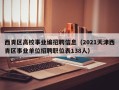 西青区高校事业编招聘信息（2021天津西青区事业单位招聘职位表138人）