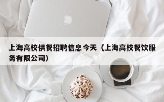 上海高校供餐招聘信息今天（上海高校餐饮服务有限公司）