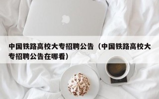 中国铁路高校大专招聘公告（中国铁路高校大专招聘公告在哪看）