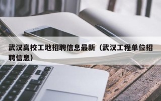 武汉高校工地招聘信息最新（武汉工程单位招聘信息）