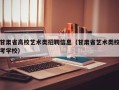 甘肃省高校艺术类招聘信息（甘肃省艺术类校考学校）