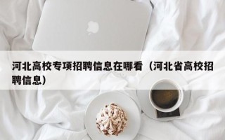 河北高校专项招聘信息在哪看（河北省高校招聘信息）