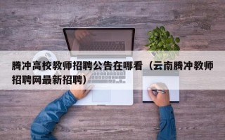 腾冲高校教师招聘公告在哪看（云南腾冲教师招聘网最新招聘）