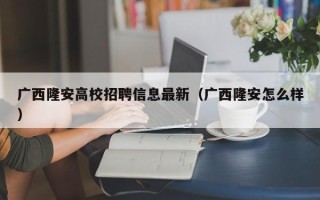 广西隆安高校招聘信息最新（广西隆安怎么样）