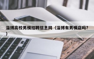 淄博高校男模招聘信息网（淄博有男模店吗?）
