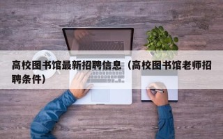 高校图书馆最新招聘信息（高校图书馆老师招聘条件）