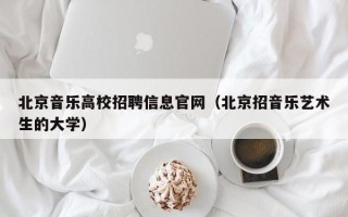 北京音乐高校招聘信息官网（北京招音乐艺术生的大学）