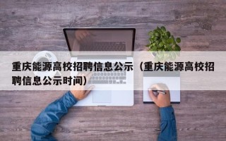 重庆能源高校招聘信息公示（重庆能源高校招聘信息公示时间）