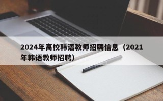 2024年高校韩语教师招聘信息（2021年韩语教师招聘）