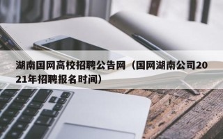 湖南国网高校招聘公告网（国网湖南公司2021年招聘报名时间）