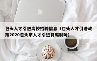 包头人才引进高校招聘信息（包头人才引进政策2020包头市人才引进有编制吗）