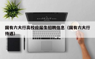 国有六大行高校应届生招聘信息（国有六大行待遇）