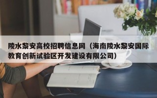 陵水黎安高校招聘信息网（海南陵水黎安国际教育创新试验区开发建设有限公司）