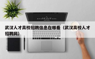 武汉人才高校招聘信息在哪看（武汉高校人才招聘网）