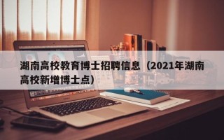 湖南高校教育博士招聘信息（2021年湖南高校新增博士点）