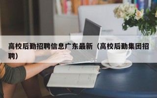 高校后勤招聘信息广东最新（高校后勤集团招聘）