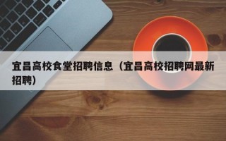 宜昌高校食堂招聘信息（宜昌高校招聘网最新招聘）