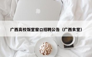 广西高校饭堂窗口招聘公告（广西食堂）