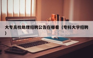 大专高校助理招聘公告在哪看（专科大学招聘）