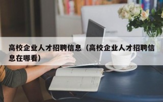 高校企业人才招聘信息（高校企业人才招聘信息在哪看）