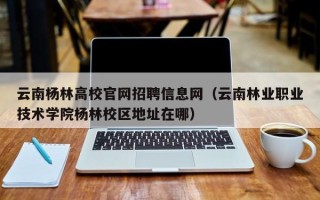 云南杨林高校官网招聘信息网（云南林业职业技术学院杨林校区地址在哪）