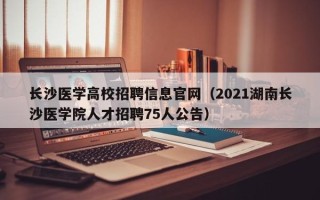 长沙医学高校招聘信息官网（2021湖南长沙医学院人才招聘75人公告）