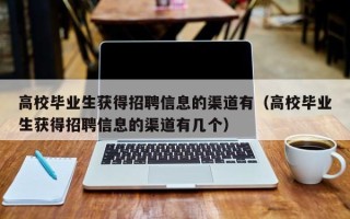 高校毕业生获得招聘信息的渠道有（高校毕业生获得招聘信息的渠道有几个）