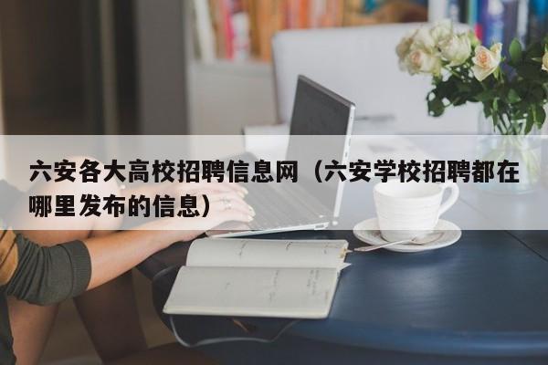 六安各大高校招聘信息网（六安学校招聘都在哪里发布的信息）-第1张图片-高校人才招聘