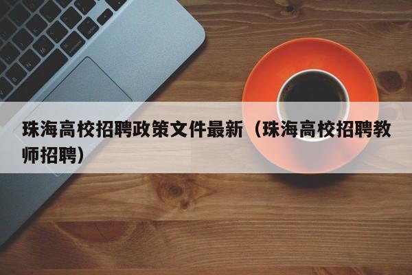 珠海高校招聘政策文件最新（珠海高校招聘教师招聘）-第1张图片-高校人才招聘