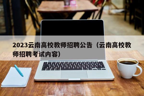 2023云南高校教师招聘公告（云南高校教师招聘考试内容）-第1张图片-高校人才招聘