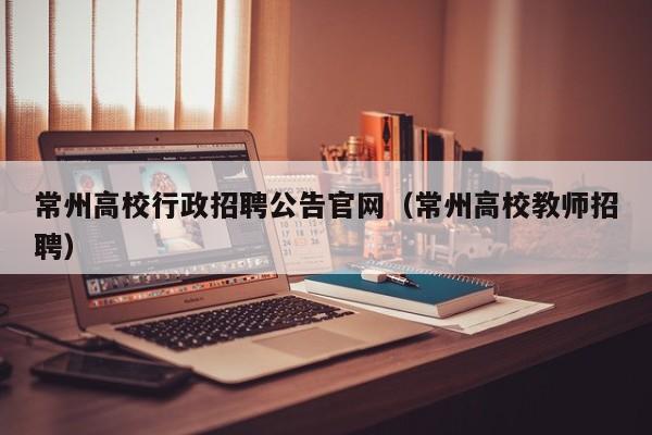 常州高校行政招聘公告官网（常州高校教师招聘）-第1张图片-高校人才招聘
