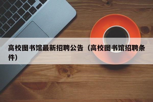 高校图书馆最新招聘公告（高校图书馆招聘条件）-第1张图片-高校人才招聘