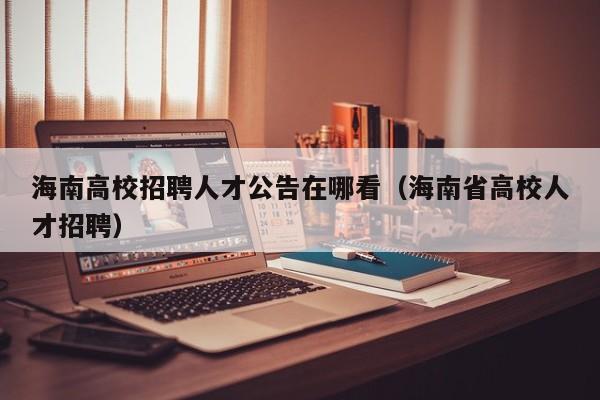 海南高校招聘人才公告在哪看（海南省高校人才招聘）-第1张图片-高校人才招聘