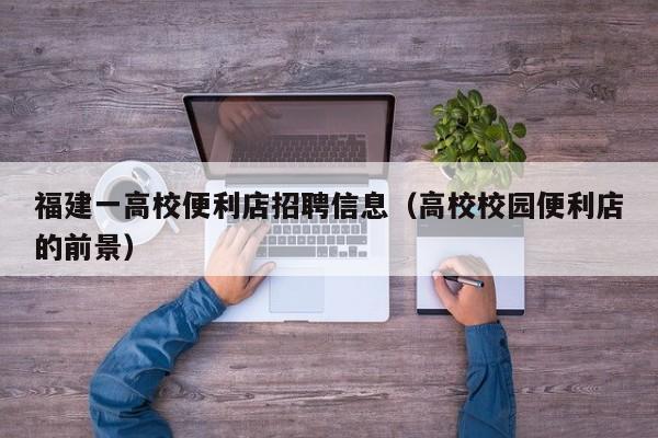 福建一高校便利店招聘信息（高校校园便利店的前景）-第1张图片-高校人才招聘