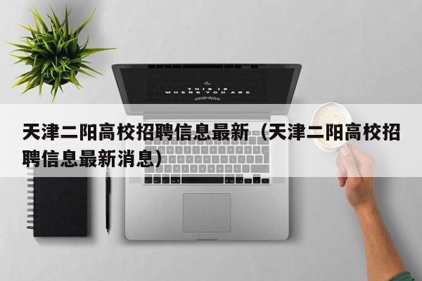 天津二阳高校招聘信息最新（天津二阳高校招聘信息最新消息）-第1张图片-高校人才招聘