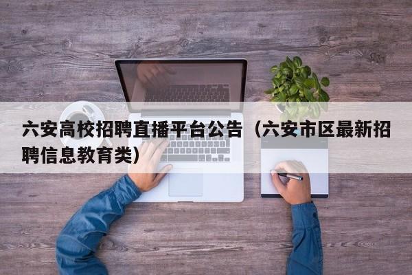 六安高校招聘直播平台公告（六安市区最新招聘信息教育类）-第1张图片-高校人才招聘