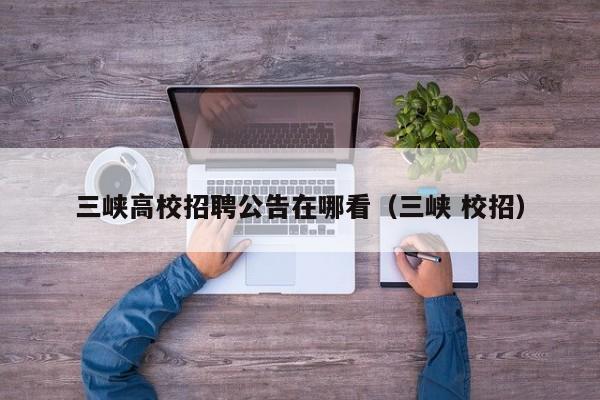 三峡高校招聘公告在哪看（三峡 校招）-第1张图片-高校人才招聘