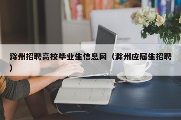 滁州招聘高校毕业生信息网（滁州应届生招聘）-第1张图片-高校人才招聘
