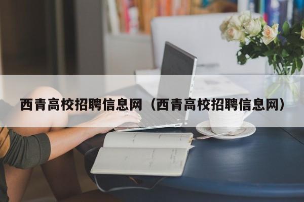 西青高校招聘信息网（西青高校招聘信息网）-第1张图片-高校人才招聘