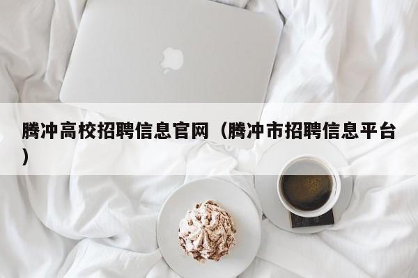 腾冲高校招聘信息官网（腾冲市招聘信息平台）-第1张图片-高校人才招聘