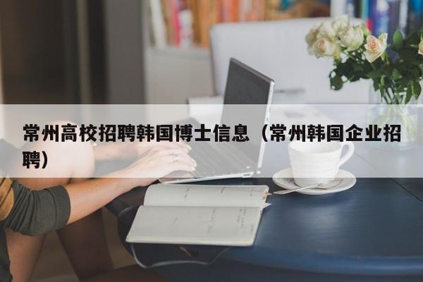 常州高校招聘韩国博士信息（常州韩国企业招聘）-第1张图片-高校人才招聘