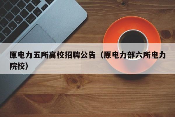 原电力五所高校招聘公告（原电力部六所电力院校）-第1张图片-高校人才招聘